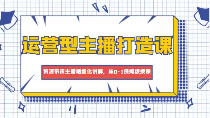 运营型主播打造课，资深带货主播精细化讲解，从0-1保姆级授课-课程网