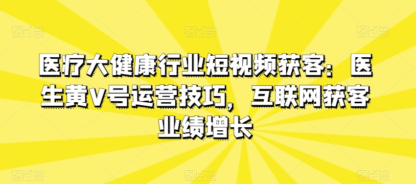 医疗大健康领域短视频获客：医师黄V号运营方法，互联网获客业绩提升-课程网