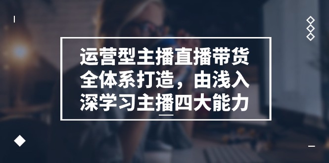 运营型 主播直播带货全体系打造，由浅入深学习主播四大能力-课程网