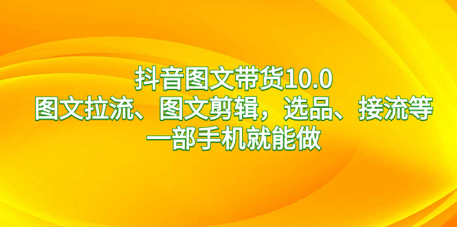 抖音图文带货10.0，图文并茂拉流、图文并茂视频剪辑，选款、接流等，一部手机就能做-课程网