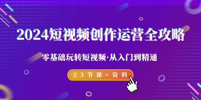 2024短视频-创作运营全攻略，零基础玩转短视频·从入门到精通-23节课+资料-课程网