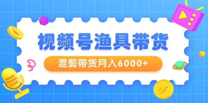 视频号渔具带货，混剪带货月入6000+，起号剪辑选品带货-课程网