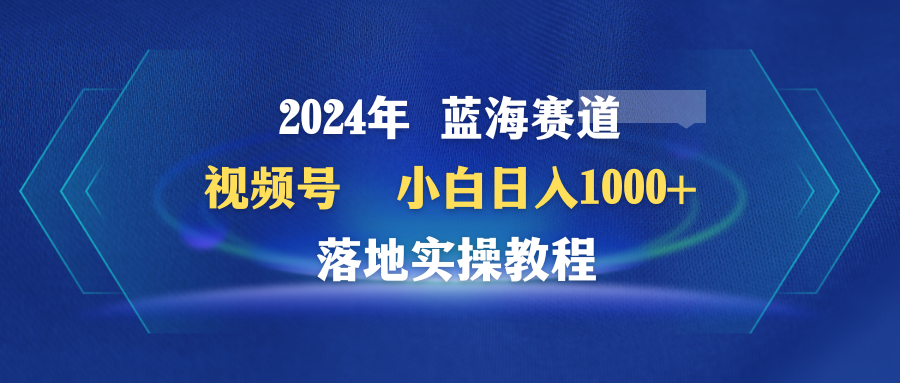 2024年瀚海跑道 微信视频号  新手日入1000  落地式实际操作实例教程-课程网