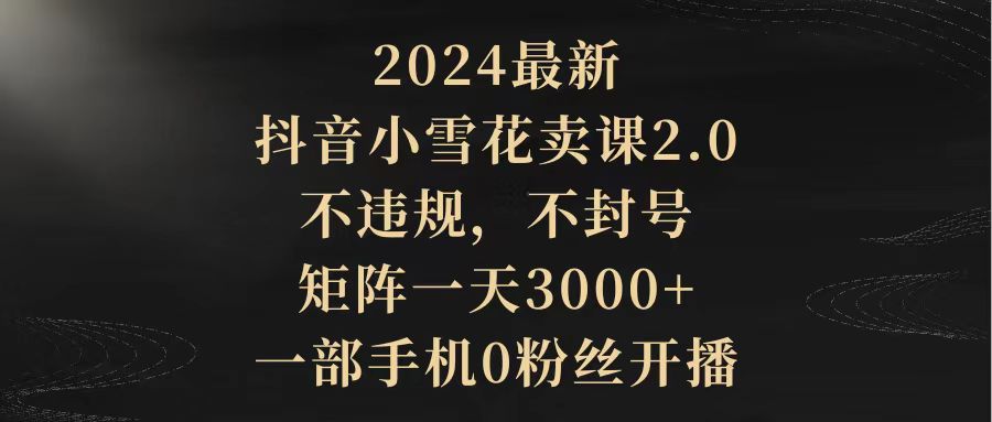 2024最新抖音小雪花卖课2.0 不违规 不封号 矩阵一天3000+一部手机0粉丝开播-课程网