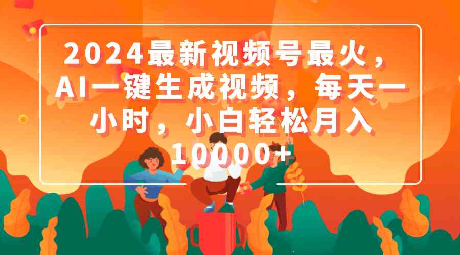 2024最新视频号最火，AI一键生成视频，每天一小时，小白轻松月入10000+-课程网