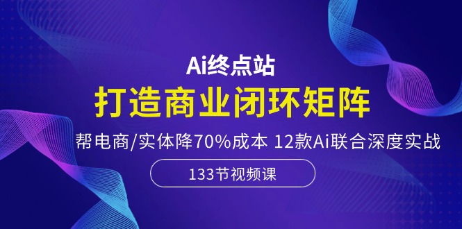 Ai终点站，打造商业闭环矩阵，帮电商/实体降70%成本，12款Ai联合深度实战-课程网