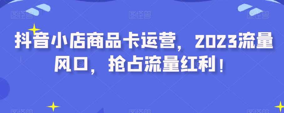 抖店产品卡经营，2023总流量出风口，占领互联网红利！-暖阳网-优质付费教程和创业项目大全-课程网