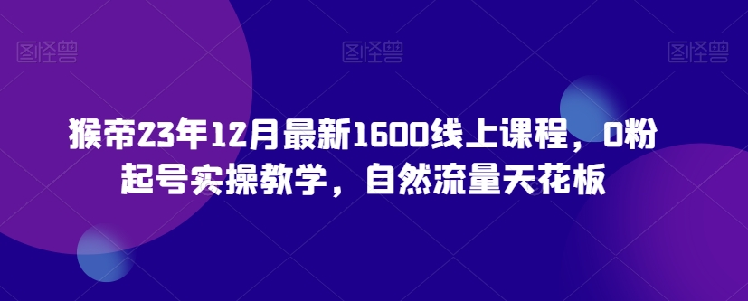 猴帝23年12月最新1600线上课程，0粉起号实操教学，自然流量天花板-课程网