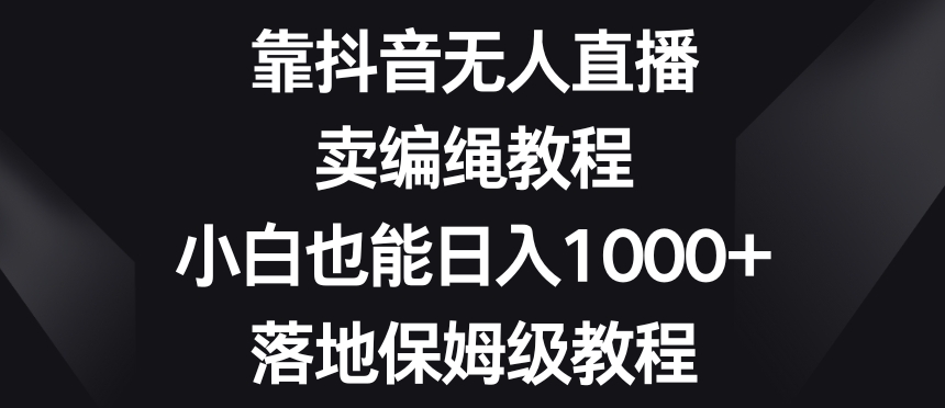 靠抖音无人直播，卖编绳教程，小白也能日入1000+，落地保姆级教程【揭秘】-课程网