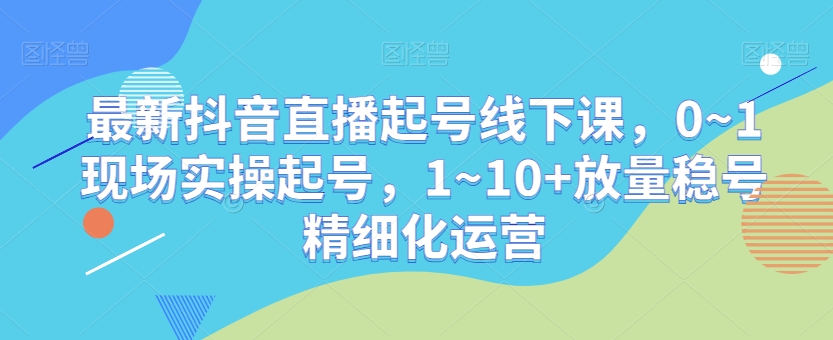 最新抖音直播起号线下课，0~1现场实操起号，1~10+放量稳号精细化运营-课程网