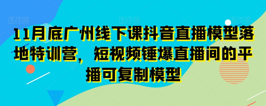 11月底广州线下课抖音直播模型落地特训营，短视频锤爆直播间的平播可复制模型-课程网