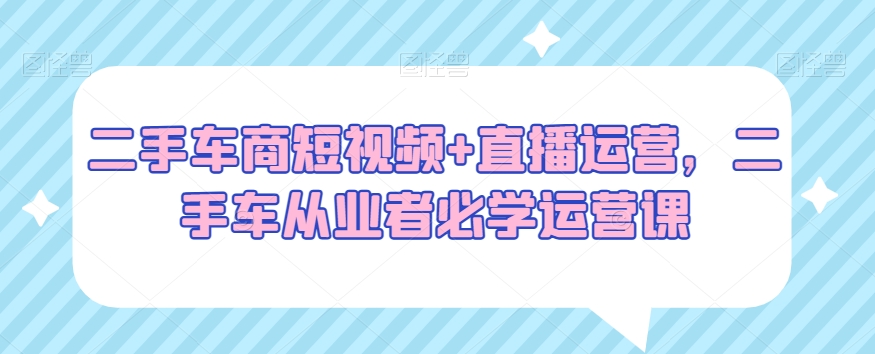 二手车商短视频+直播运营，二手车从业者必学运营课-课程网