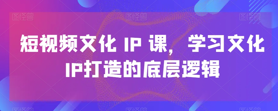 短视频文化IP课，学习文化IP打造的底层逻辑-课程网