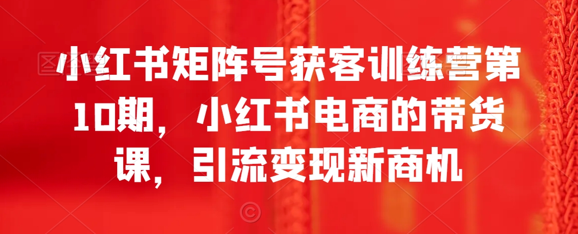 小红书矩阵号获客训练营第10期，小红书电商的带货课，引流变现新商机-课程网