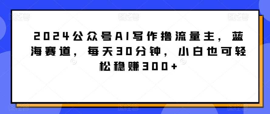 2024公众号AI写作撸流量主，蓝海赛道，每天30分钟，小白也可轻松稳赚300+【揭秘】-课程网