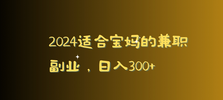 2024适合宝妈的兼职副业，日入300+-课程网