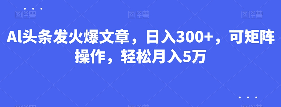 Al头条发火爆文章，日入300+，可矩阵操作，轻松月入5万-课程网