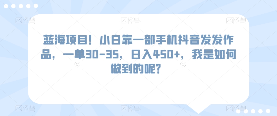 蓝海项目！小白靠一部手机抖音发发作品，一单30-35，日入450+，我是如何做到的呢？-课程网