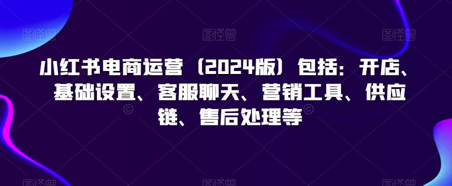 小红书电商运营包括：开店、基础设置、客服聊天、营销工具、供应链、售后处理等-课程网