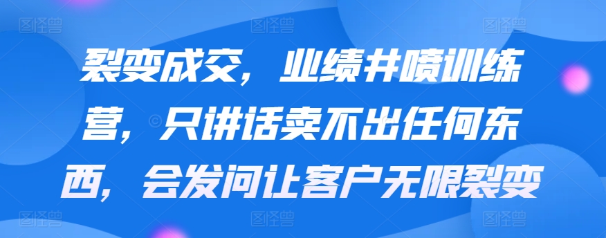 裂变成交，业绩井喷训练营，只讲话卖不出任何东西，会发问让客户无限裂变-课程网