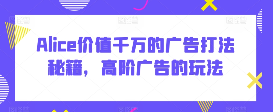 Alice价值千万的广告打法秘籍，高阶广告的玩法-课程网