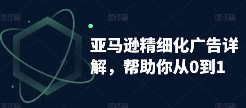 亚马逊精细化广告详解，帮助你从0到1，自动广告权重解读、手动广告打法详解-课程网