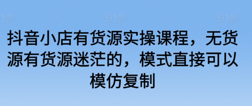 抖音小店有货源实操课程，无货源有货源迷茫的，模式直接可以模仿复制-课程网