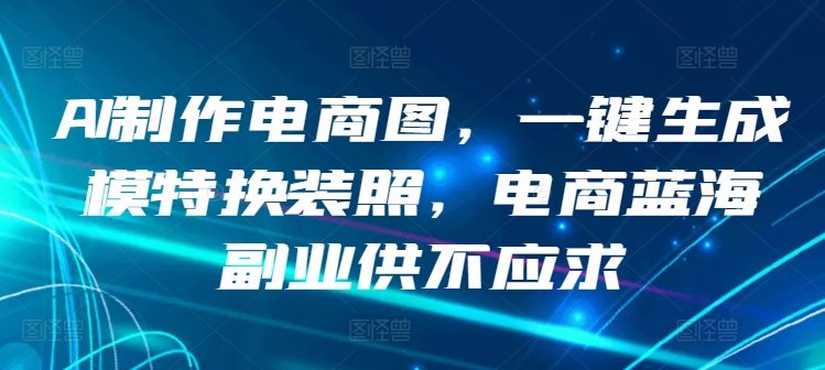 AI制作电商图，一键生成模特换装照，电商蓝海副业供不应求【揭秘】-课程网