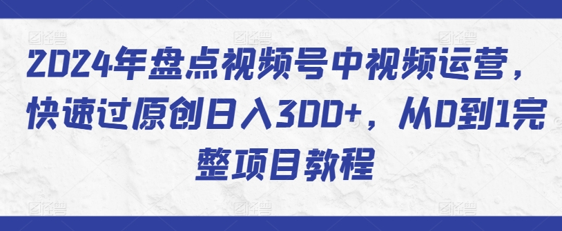 2024年盘点视频号中视频运营，快速过原创日入300+，从0到1完整项目教程-课程网