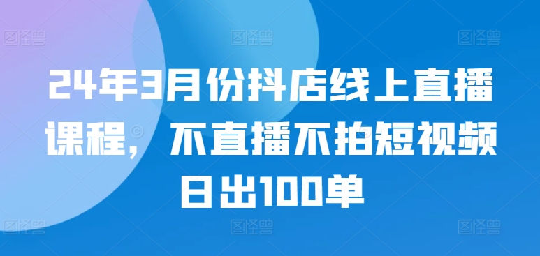 24年3月份抖店线上直播课程，不直播不拍短视频日出100单-课程网