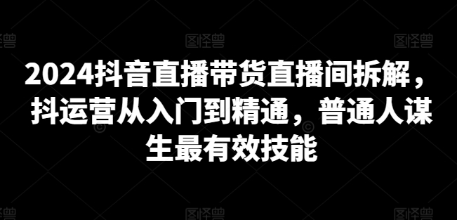 2024抖音直播带货直播间拆解，抖运营从入门到精通，普通人谋生最有效技能-课程网