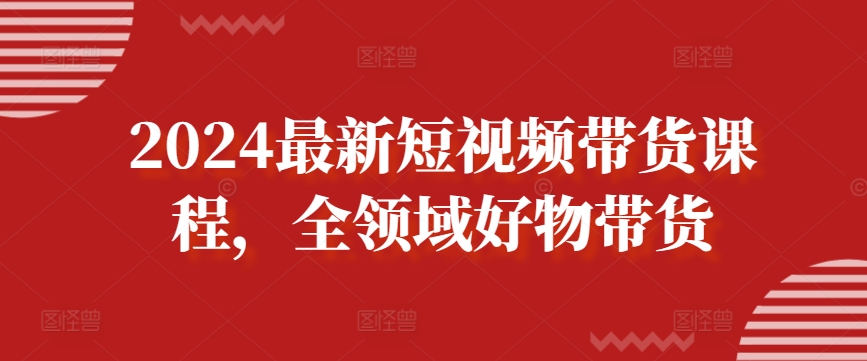 2024最新短视频带货课程，全领域好物带货-课程网