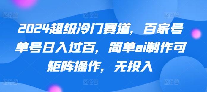 2024超级冷门赛道，百家号单号日入过百，简单ai制作可矩阵操作，无投入-课程网