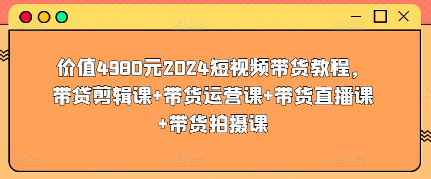 价值4980元2024短视频带货教程，带贷剪辑课+带货运营课+带货直播课+带货拍摄课-课程网