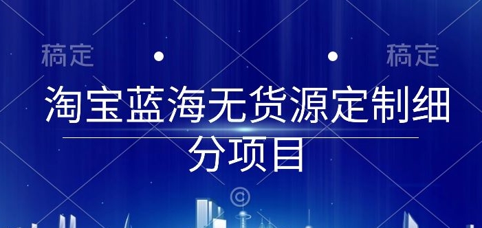 淘宝蓝海无货源定制细分项目，从0到起店实操全流程【揭秘】-课程网