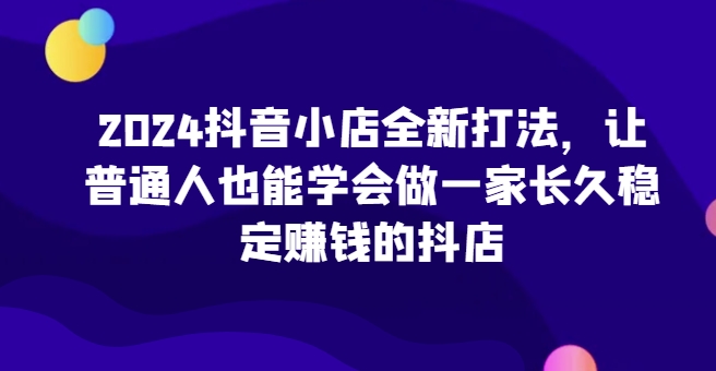 2024抖店全新升级玩法，让普通人也可以学会做一家长期稳定赚钱的抖音小店-课程网