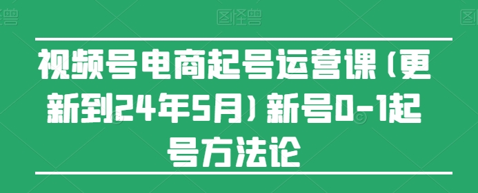 视频号电商起号运营课(更新到24年5月)新号0-1起号方法论-课程网