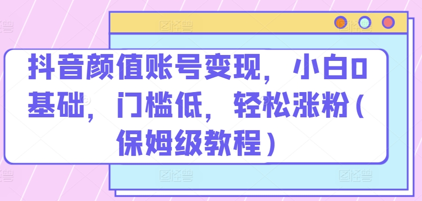 抖音颜值账号变现，小白0基础，门槛低，​轻松涨粉(保姆级教程)【揭秘】-课程网