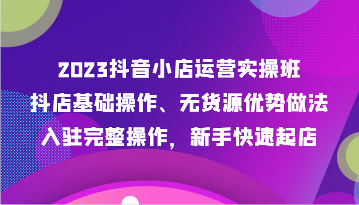 2023抖店经营实际操作班，抖音小店基本操作、无货源电商优点作法，进驻详细实际操作，初学者迅速出单-课程网