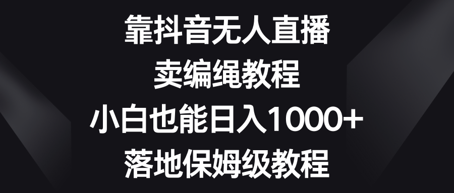 靠抖音无人在线，卖编绳教程，新手也可以日入1000 ，落地式家庭保姆级实例教程-课程网