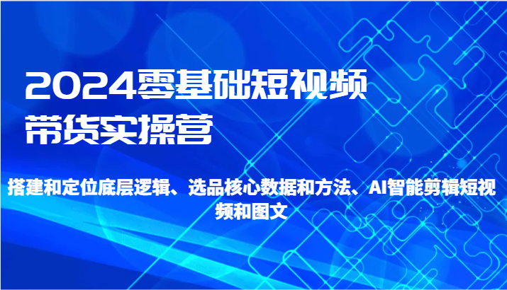 2024零基础短视频卖货实际操作营-搭建和精准定位底层思维、选款核心业务与方法、AI智能剪辑-课程网