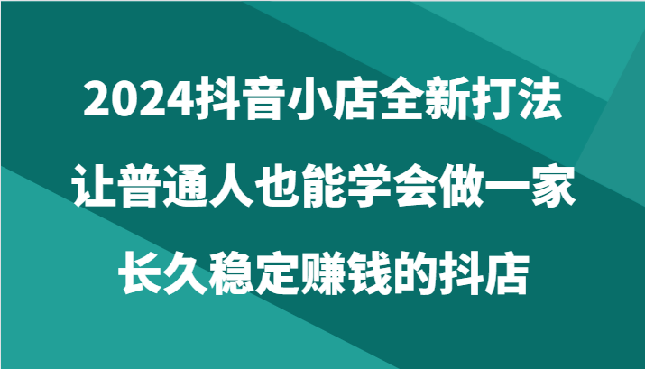 2024抖音小店全新打法，让普通人也能学会做一家长久稳定赚钱的抖店-课程网