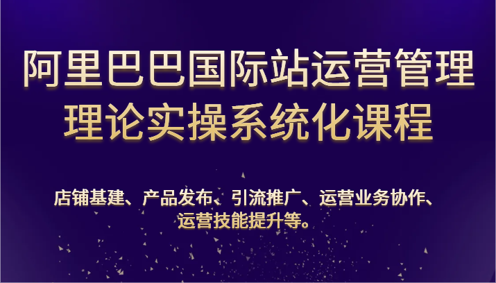 阿里巴巴国际站经营管理基础理论实际操作专业化课程内容：基本建设、公布、营销推广、合作、能力提升等-课程网