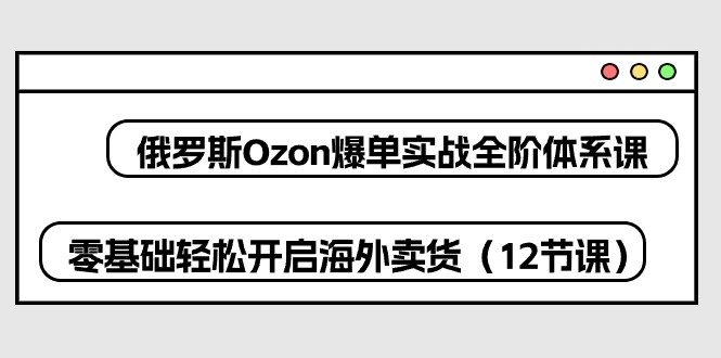 俄国Ozon打造爆款实战演练全阶管理体系课，零基础轻轻松松打开国外卖东西-课程网