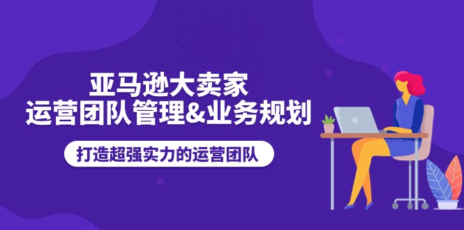 亚马逊大卖家运营团队管理&业务规划，打造超强实力的运营团队-课程网