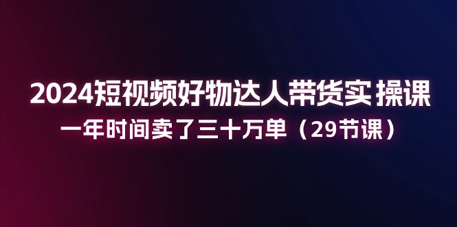 2024短视频好物达人带货实操课：一年时间卖了三十万单-课程网