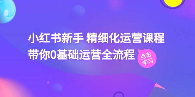 小红书新手精细化运营课程，带你0基础运营全流程-课程网