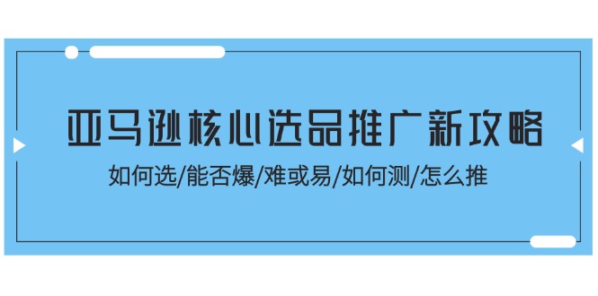 亚马逊核心选品推广新攻略！如何选/能否爆/难或易/如何测/怎么推-课程网