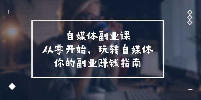 自媒体-副业课，从0开始，玩转自媒体——你的副业赚钱指南-课程网