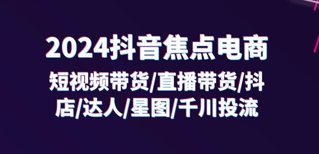 2024抖音焦点电商：短视频带货/直播带货/抖店/达人/星图/千川投流/32节课-课程网